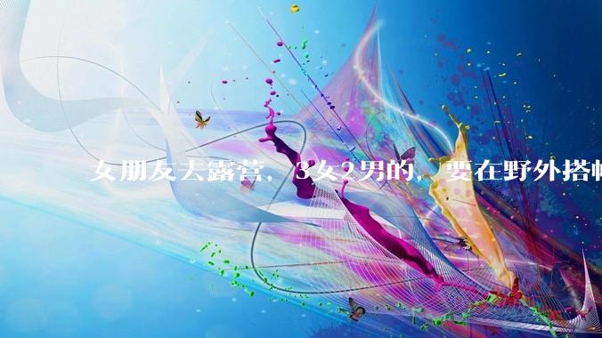 女朋友去露营，3女2男的，要在野外搭帐篷过一夜，她的闺蜜不想让我去，我该怎么办？