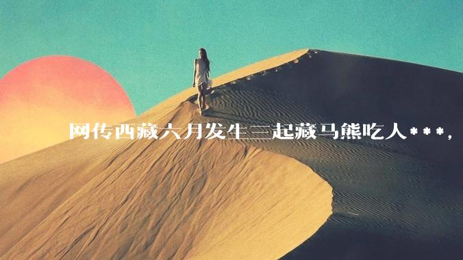 网传西藏六月发生三起藏马熊吃人***，藏马熊真的这么可怕吗？